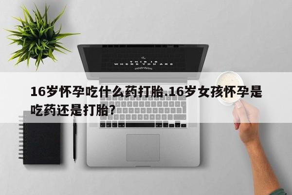 打胎药使用16岁怀孕吃什么药打胎.16岁女孩怀孕是吃药还是打胎？