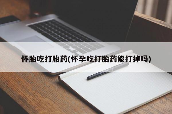 打胎药使用怀胎吃打胎药(怀孕吃打胎药能打掉吗)