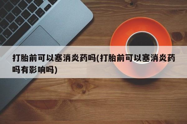 打胎药使用打胎前可以塞消炎药吗(打胎前可以塞消炎药吗有影响吗)