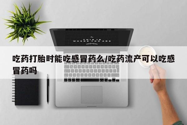 打胎药使用吃药打胎时能吃感冒药么/吃药流产可以吃感冒药吗
