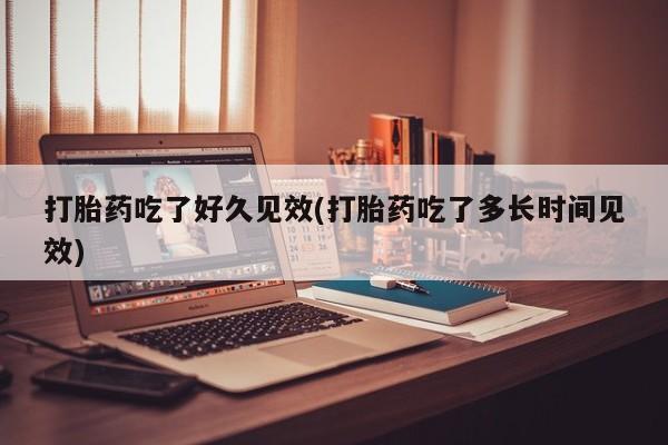 打胎药使用打胎药吃了好久见效(打胎药吃了多长时间见效)