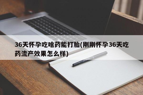 打胎药使用36天怀孕吃啥药能打胎(刚刚怀孕36天吃药流产效果怎么样)