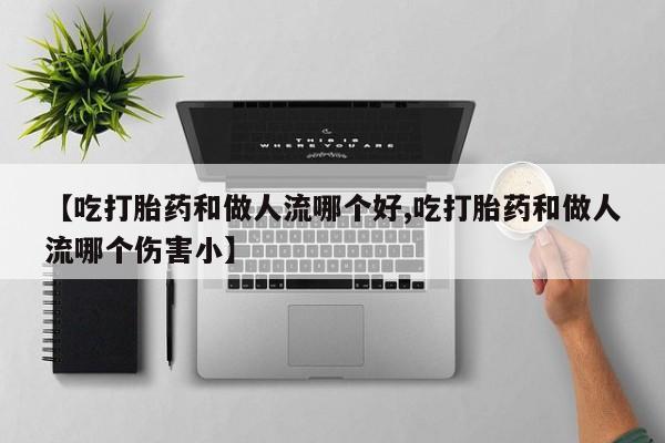 打胎药使用【吃打胎药和做人流哪个好,吃打胎药和做人流哪个伤害小】