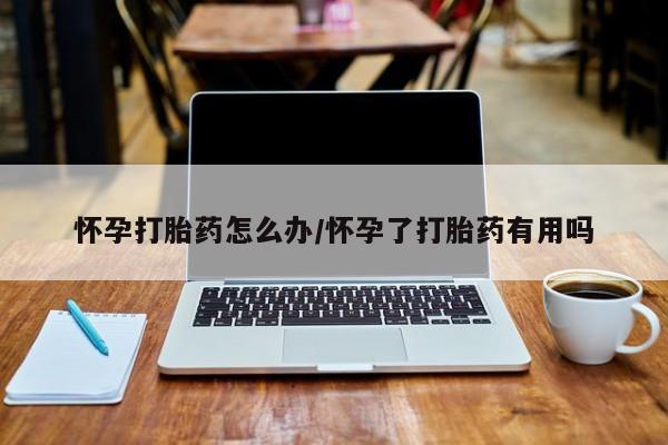 打胎药使用怀孕打胎药怎么办/怀孕了打胎药有用吗