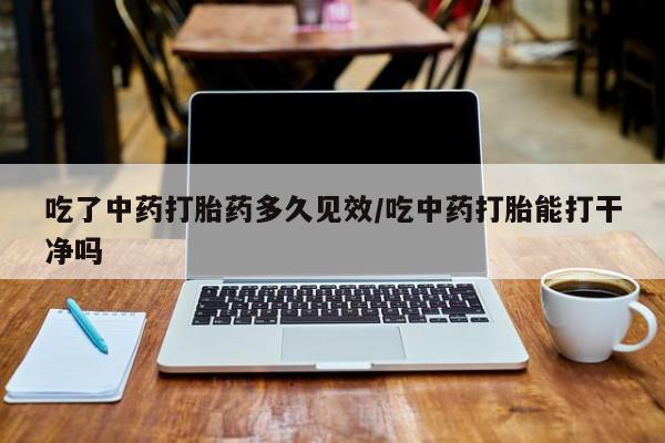 打胎药使用吃了中药打胎药多久见效/吃中药打胎能打干净吗