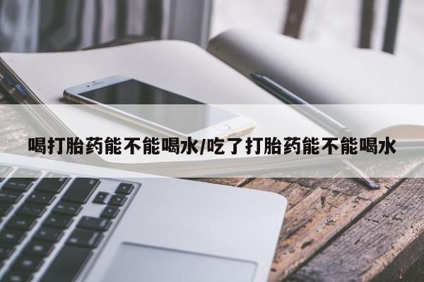 打胎药使用喝打胎药能不能喝水/吃了打胎药能不能喝水