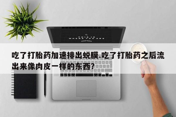 打胎药使用吃了打胎药加速排出蜕膜.吃了打胎药之后流出来像肉皮一样的东西？