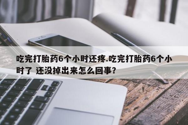 打胎药使用吃完打胎药6个小时还疼.吃完打胎药6个小时了 还没掉出来怎么回事？