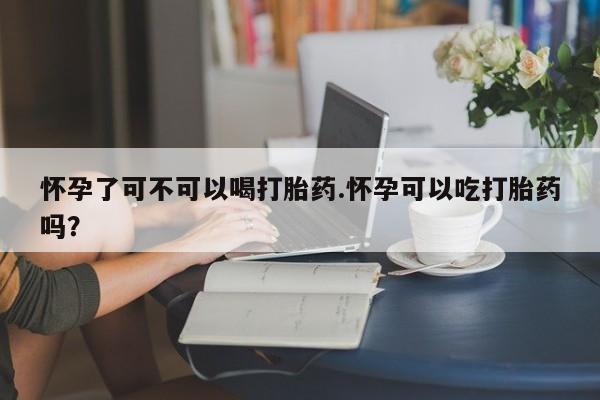 打胎药使用怀孕了可不可以喝打胎药.怀孕可以吃打胎药吗？