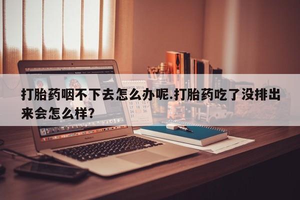 打胎药使用打胎药咽不下去怎么办呢.打胎药吃了没排出来会怎么样？