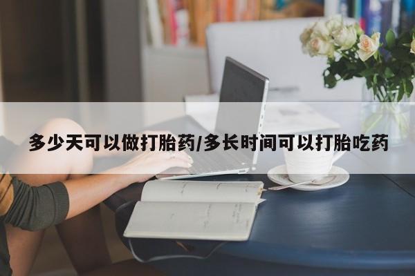 打胎药使用多少天可以做打胎药/多长时间可以打胎吃药