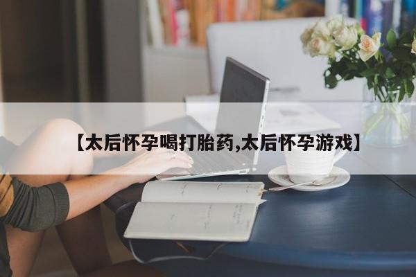 打胎药使用【太后怀孕喝打胎药,太后怀孕游戏】