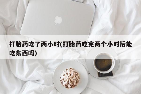 打胎药使用打胎药吃了两小时(打胎药吃完两个小时后能吃东西吗)
