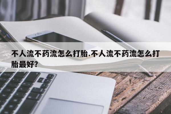 打胎药使用不人流不药流怎么打胎.不人流不药流怎么打胎最好？