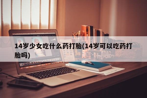打胎药使用14岁少女吃什么药打胎(14岁可以吃药打胎吗)