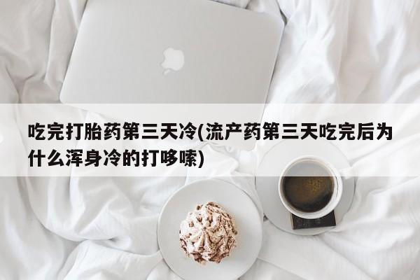 打胎药使用吃完打胎药第三天冷(流产药第三天吃完后为什么浑身冷的打哆嗦)