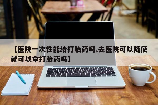 打胎药使用【医院一次性能给打胎药吗,去医院可以随便就可以拿打胎药吗】