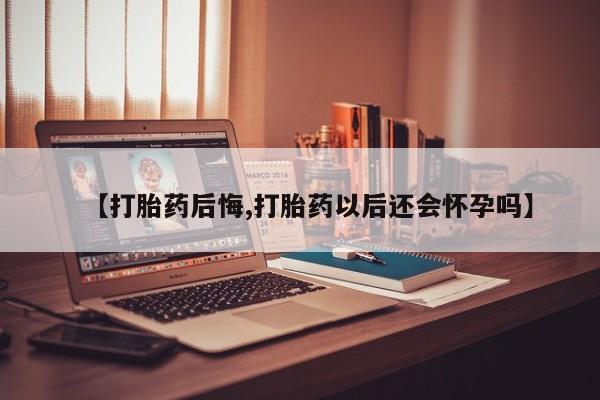 打胎药使用【打胎药后悔,打胎药以后还会怀孕吗】