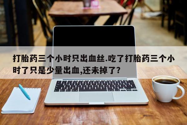 打胎药使用打胎药三个小时只出血丝.吃了打胎药三个小时了只是少量出血,还未掉了？