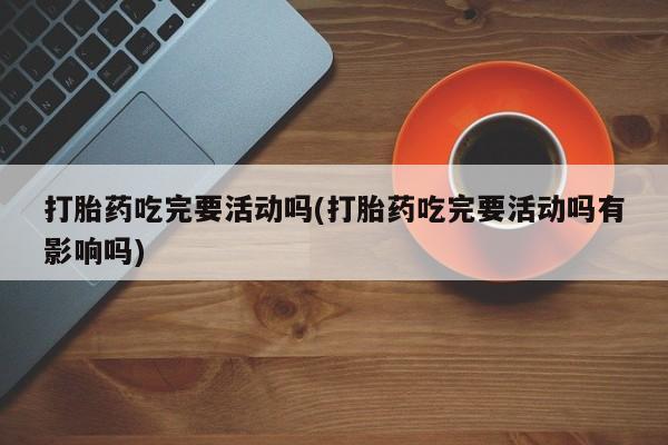 打胎药使用打胎药吃完要活动吗(打胎药吃完要活动吗有影响吗)