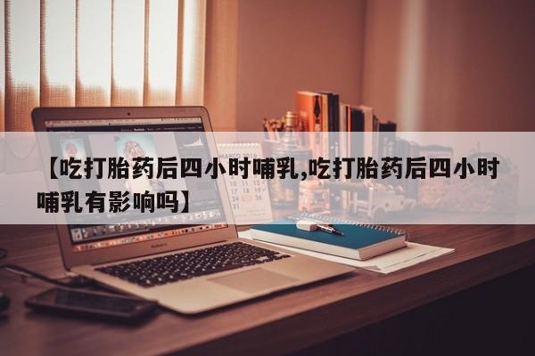 打胎药使用【吃打胎药后四小时哺乳,吃打胎药后四小时哺乳有影响吗】