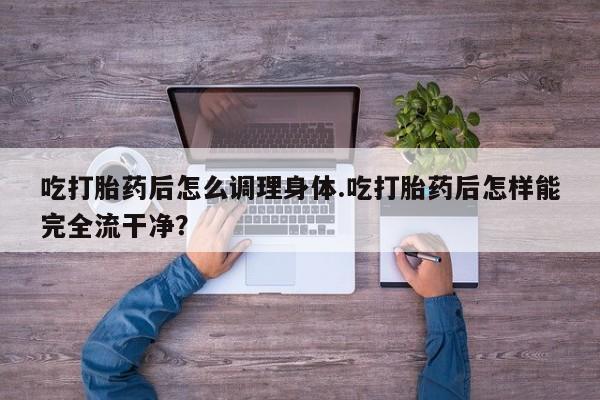 打胎药使用吃打胎药后怎么调理身体.吃打胎药后怎样能完全流干净？